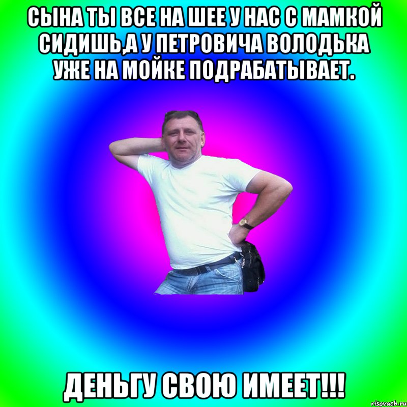 Сына ты все на шее у нас с мамкой сидишь,а у Петровича володька уже на мойке подрабатывает. Деньгу свою имеет!!!