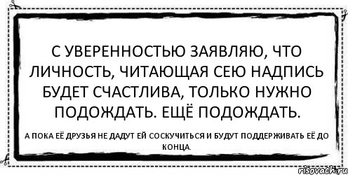 С уверенностью заявляю, что личность, читающая сею надпись будет счастлива, только нужно подождать. Ещё подождать. А пока её друзья не дадут ей соскучиться и будут поддерживать её до конца., Комикс Асоциальная антиреклама