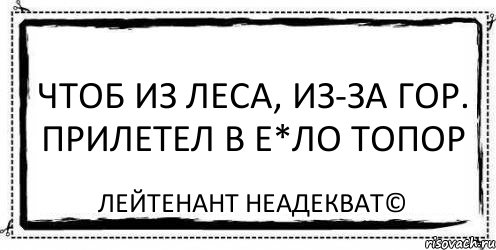 чтоб из леса, из-за гор. прилетел в e*ло топор Лейтенант Неадекват©