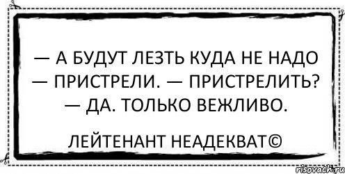 — А будут лезть куда не надо — пристрели. — Пристрелить? — Да. Только вежливо. Лейтенант Неадекват©, Комикс Асоциальная антиреклама