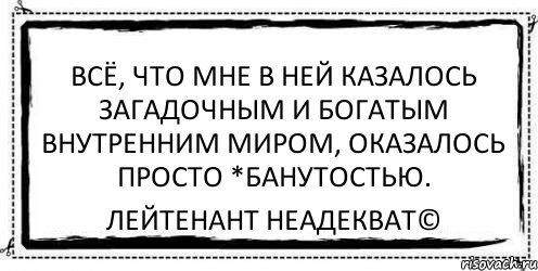 Всё, что мне в ней казалось загадочным и богатым внутренним миром, оказалось просто *банутостью. Лейтенант Неадекват©