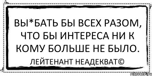 вы*бать бы всех разом, что бы интереса ни к кому больше не было. Лейтенант Неадекват©