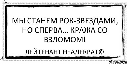 Мы станем рок-звездами, но сперва… кража со взломом! Лейтенант Неадекват©