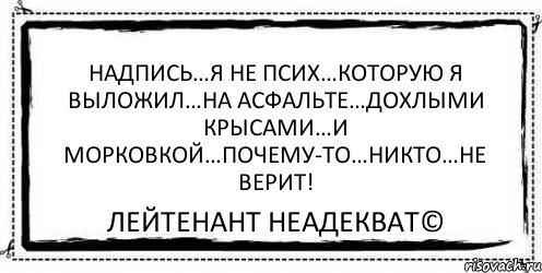 Надпись…Я НЕ ПСИХ…которую я выложил…на асфальте…дохлыми крысами…и морковкой…почему-то…никто…не верит! Лейтенант Неадекват©