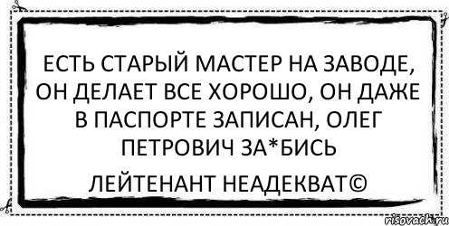 есть старый мастер на заводе, он делает все хорошо, он даже в паспорте записан, олег петрович за*бись Лейтенант Неадекват©, Комикс Асоциальная антиреклама