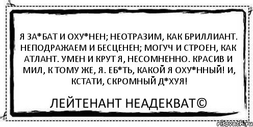 Я за*бат и оху*нен; Неотразим, как бриллиант. Неподражаем и бесценен; Могуч и строен, как атлант. Умен и крут я, несомненно. Красив и мил, к тому же, я. Еб*ть, какой я оху*нный! И, кстати, скромный д*хуя! Лейтенант Неадекват©, Комикс Асоциальная антиреклама