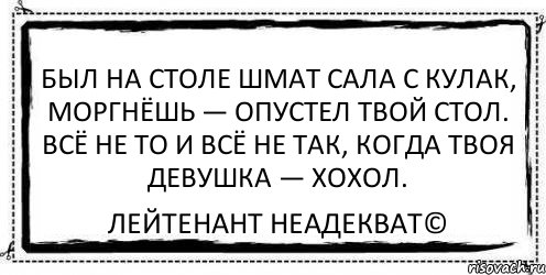 Был на столе шмат сала с кулак, Моргнёшь — опустел твой стол. Всё не то и всё не так, Когда твоя девушка — хохол. Лейтенант Неадекват©, Комикс Асоциальная антиреклама