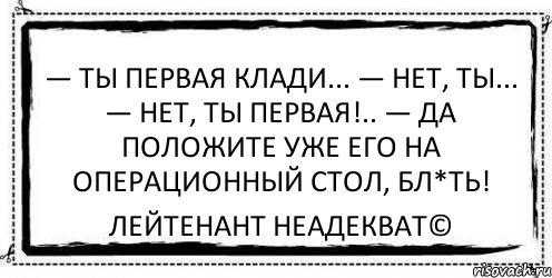 — Ты первая клади... — Нет, ты... — Нет, ты первая!.. — Да положите уже его на операционный стол, бл*ть! Лейтенант Неадекват©, Комикс Асоциальная антиреклама