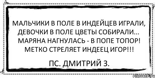 Мальчики в поле в индейцев играли, Девочки в поле цветы собирали... Маряна нагнулась - в попе топор! Метко стреляет индеец Игор!!! ПС. Дмитрий З., Комикс Асоциальная антиреклама