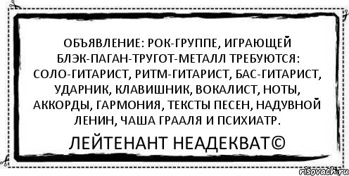 Объявление: рок-группе, играющей блэк-паган-тругот-металл требуются: соло-гитарист, ритм-гитарист, бас-гитарист, ударник, клавишник, вокалист, ноты, аккорды, гармония, тексты песен, надувной Ленин, чаша Грааля и психиатр. Лейтенант Неадекват©, Комикс Асоциальная антиреклама