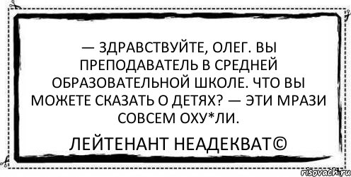 — Здравствуйте, Олег. Вы преподаватель в средней образовательной школе. Что вы можете сказать о детях? — Эти мрази совсем оху*ли. Лейтенант Неадекват©, Комикс Асоциальная антиреклама