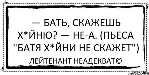 — Бать, скажешь х*йню? — Не-а. (пьеса "Батя х*йни не скажет") Лейтенант Неадекват©, Комикс Асоциальная антиреклама