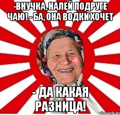 -Внучка, налей подруге чаю! - Ба, она водки хочет - Да какая разница!, Мем  бабуля