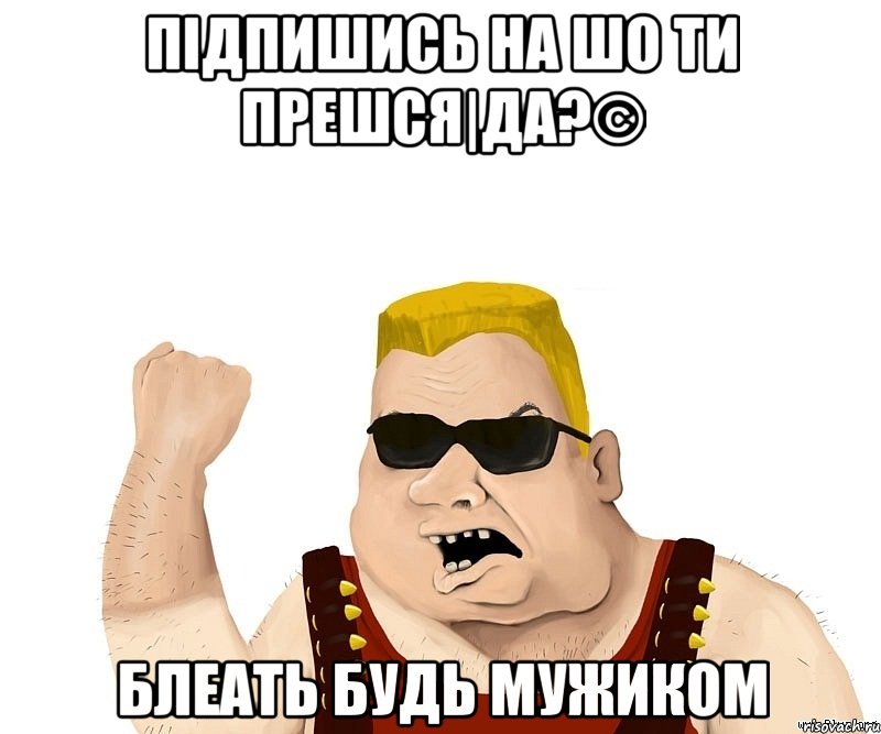 підпишись На Шо ти Прешся|Да?© блеать будь мужиком, Мем Боевой мужик блеать