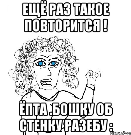 Ещё раз такое повторится ! Ёпта .Бошку об стенку разебу :, Мем Будь бабой-блеадь