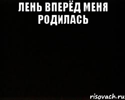 Лень вперёд меня родилась 