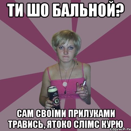 ти шо бальной? сам своїми прилуками травись, ятоко слімс курю