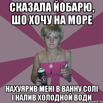 сказала йобарю, шо хочу на море нахуярив мені в ванну солі і налив холодной води, Мем Чотка мала