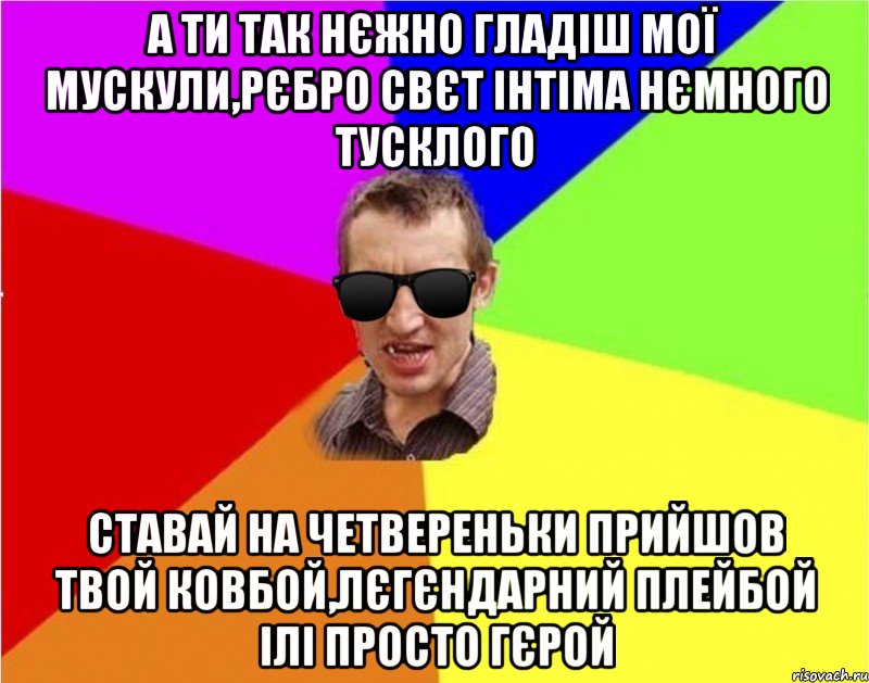 а ти так нЄжно гладiш мої мускули,рЄбро свЄт iнтiма нЄмного тусклого ставай на четвереньки прийшов твой ковбой,лЄгЄндарний плейбой iлi просто гЄрой, Мем Чьоткий двiж