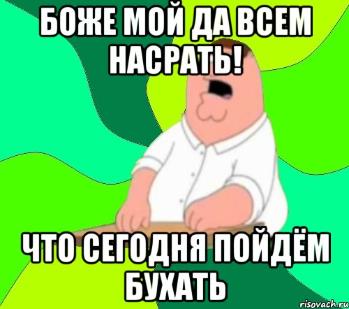 БОЖЕ МОЙ ДА ВСЕМ НАСРАТЬ! ЧТО СЕГОДНЯ ПОЙДЁМ БУХАТЬ, Мем  Да всем насрать (Гриффин)