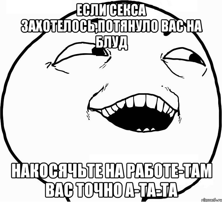 ЕСЛИ СЕКСА ЗАХОТЕЛОСЬ,ПОТЯНУЛО ВАС НА БЛУД НАКОСЯЧЬТЕ НА РАБОТЕ-ТАМ ВАС ТОЧНО А-ТА-ТА, Мем Дааа