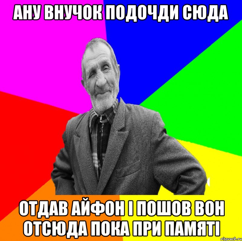 Ану внучок подочди сюда отдав айфон і пошов вон отсюда пока при памяті