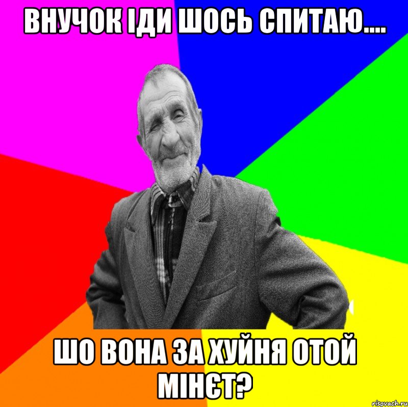 внучок іди шось спитаю.... шо вона за хуйня отой мінєт?