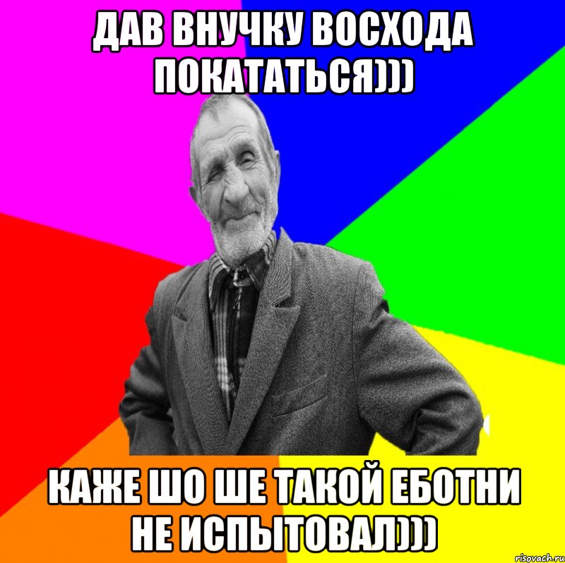 Дав внучку Восхода покататься))) Каже шо ше такой еботни не испытовал)))