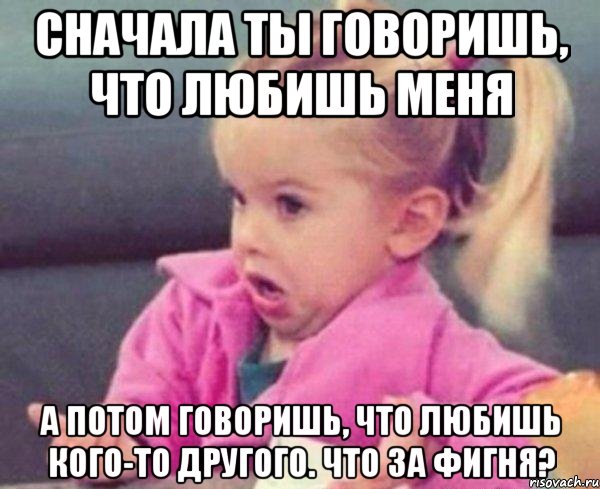 Сначала ты говоришь, что любишь меня А потом говоришь, что любишь кого-то другого. Что за фигня?, Мем  Ты говоришь (девочка возмущается)