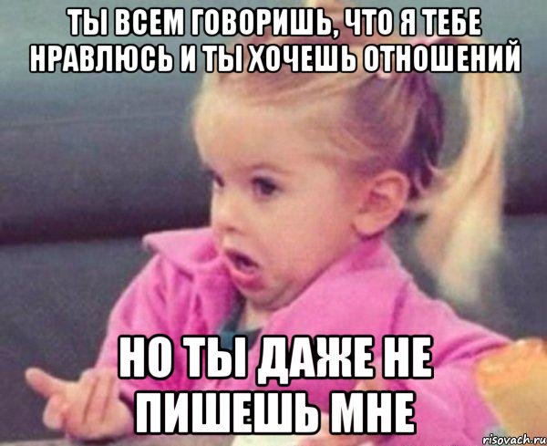 ты всем говоришь, что я тебе нравлюсь и ты хочешь отношений но ты даже не пишешь мне, Мем  Ты говоришь (девочка возмущается)