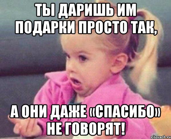 Ты даришь им подарки просто так, а они даже «Спасибо» не говорят!, Мем  Ты говоришь (девочка возмущается)