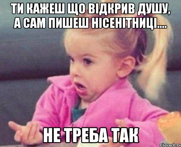 ти кажеш що відкрив душу, а сам пишеш нісенітниці.... не треба так, Мем  Ты говоришь (девочка возмущается)