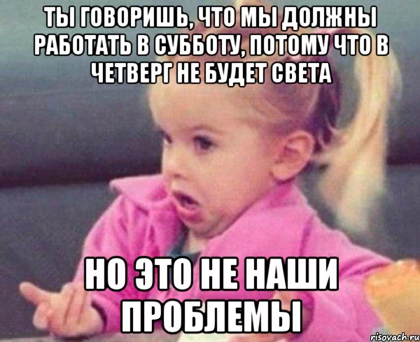 ТЫ ГОВОРИШЬ, ЧТО МЫ ДОЛЖНЫ РАБОТАТЬ В СУББОТУ, ПОТОМУ ЧТО В ЧЕТВЕРГ НЕ БУДЕТ СВЕТА НО ЭТО НЕ НАШИ ПРОБЛЕМЫ, Мем  Ты говоришь (девочка возмущается)