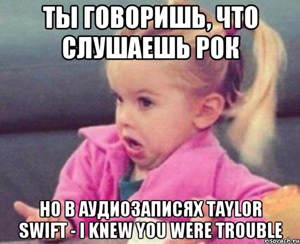 Ты говоришь, что слушаешь рок Но в аудиозаписях Taylor Swift - I Knew You Were Trouble, Мем  Ты говоришь (девочка возмущается)