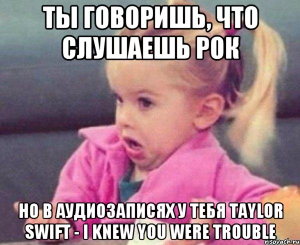 Ты говоришь, что слушаешь рок Но в аудиозаписях у тебя Taylor Swift - I Knew You Were Trouble, Мем  Ты говоришь (девочка возмущается)