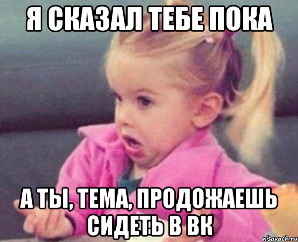 я сказал тебе пока а ты, Тема, продожаешь сидеть в вк, Мем  Ты говоришь (девочка возмущается)