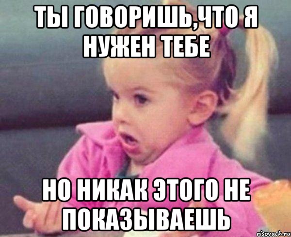 Ты говоришь,что я нужен тебе Но никак этого не показываешь, Мем  Ты говоришь (девочка возмущается)