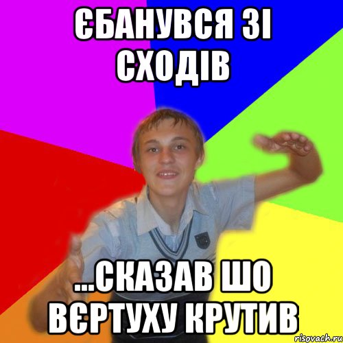 єбанувся зі сходів ...сказав шо вєртуху крутив