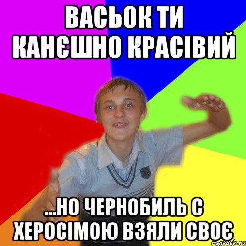 Васьок ти канєшно красівий ...но чернобиль с херосімою взяли своє, Мем дк