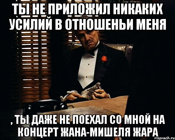 ты не приложил никаких усилий в отношеньи меня , ты даже не поехал со мной на концерт Жана-Мишеля Жара, Мем Дон Вито Корлеоне