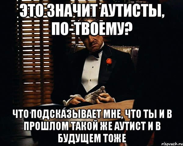 это значит аутисты, по-твоему? что подсказывает мне, что ты и в прошлом такой же аутист и в будущем тоже, Мем Дон Вито Корлеоне