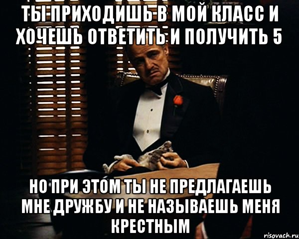 Ты приходишь в мой класс и хочешь ответить и получить 5 Но при этом ты не предлагаешь мне дружбу и не называешь меня Крестным, Мем Дон Вито Корлеоне