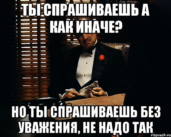 ты спрашиваешь а как иначе? Но ты спрашиваешь без уважения, не надо так, Мем Дон Вито Корлеоне