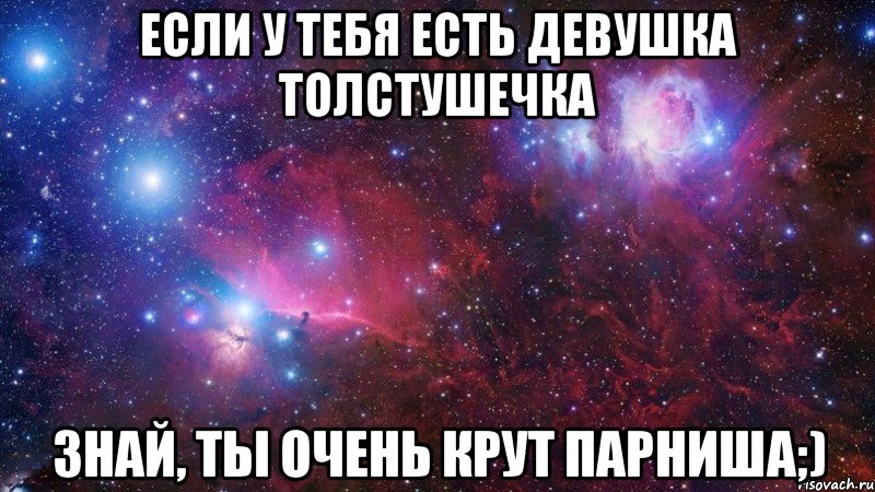 Если у тебя есть девушка толстушечка Знай, ты очень крут парниша;)