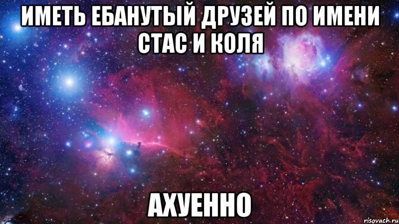 Иметь ебанутый друзей по имени Стас и Коля АХУЕННО