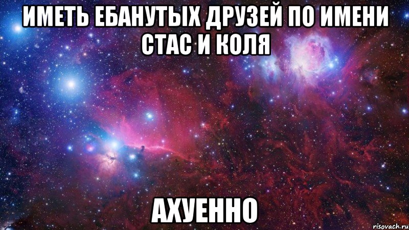 Иметь ебанутых друзей по имени Стас и Коля АХУЕННО
