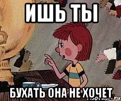 ИШЬ ТЫ бухать она не хочет