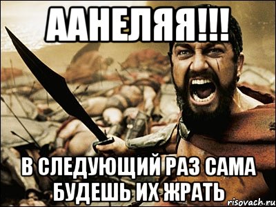 Аанеляя!!! В следующий раз сама будешь их жрать, Мем Это Спарта