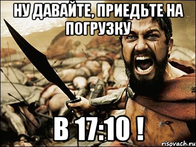 НУ ДАВАЙТЕ, ПРИЕДЬТЕ НА ПОГРУЗКУ В 17:10 !, Мем Это Спарта