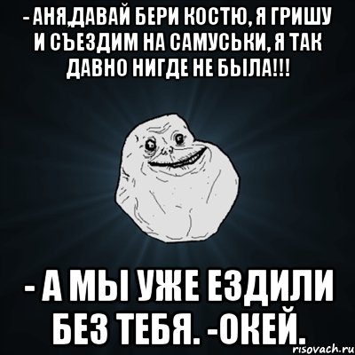 - Аня,давай бери Костю, я Гришу и съездим на Самуськи, я так давно нигде не была!!! - А мы уже ездили без тебя. -Окей., Мем Forever Alone